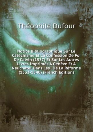 Théophile Dufour Notice Bibliographique Sur Le Catechisme Et La Confession De Foi De Calvin (1537) Et Sur Les Autres Livres Imprimes A Geneve Et A Neuchatel Dans Les . De La Reforme (1533-1540) (French Edition)