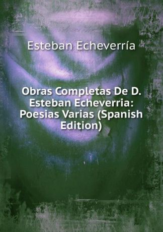 Esteban Echeverría Obras Completas De D. Esteban Echeverria: Poesias Varias (Spanish Edition)