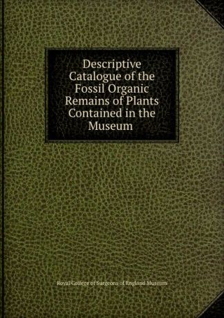 Royal College of Surgeons of England Museum Descriptive catalogue of the fossil organic remains of plants contained in the museum