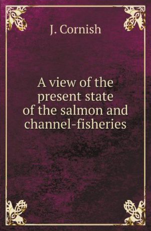 J. Cornish A view of the present state of the salmon and channel-fisheries