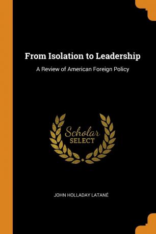 John Holladay Latané From Isolation to Leadership. A Review of American Foreign Policy