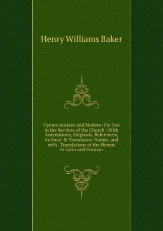 Henry Williams Baker Hymns Ancient and Modern: For Use in the Services of the Church : With Annotations, Originals, References, Authors. . Translators. Names, and with . Translations of the Hymns in Latin and German