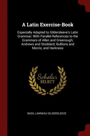 Basil Lanneau Gildersleeve A Latin Exercise-Book. Especially Adapted to Gildersleeve.s Latin Grammar; With Parallel References to the Grammars of Allen and Greenough; Andrews and Stoddard; Bullions and Morris; and Harkness