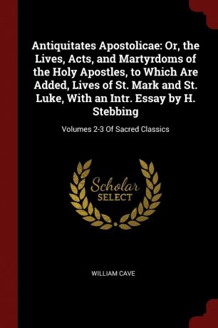 William Cave Antiquitates Apostolicae. Or, the Lives, Acts, and Martyrdoms of the Holy Apostles, to Which Are Added, Lives of St. Mark and St. Luke, With an Intr. Essay by H. Stebbing: Volumes 2-3 Of Sacred Classics