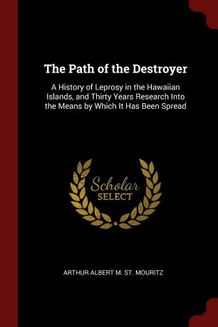 Arthur Albert M. St. Mouritz The Path of the Destroyer. A History of Leprosy in the Hawaiian Islands, and Thirty Years Research Into the Means by Which It Has Been Spread