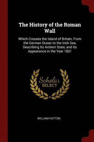 William Hutton The History of the Roman Wall. Which Crosses the Island of Britain, From the German Ocean to the Irish Sea, Describing Its Antient State, and Its Appearance in the Year 1801