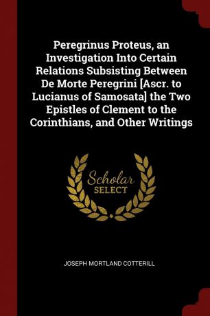 Joseph Mortland Cotterill Peregrinus Proteus, an Investigation Into Certain Relations Subsisting Between De Morte Peregrini .Ascr. to Lucianus of Samosata. the Two Epistles of Clement to the Corinthians, and Other Writings