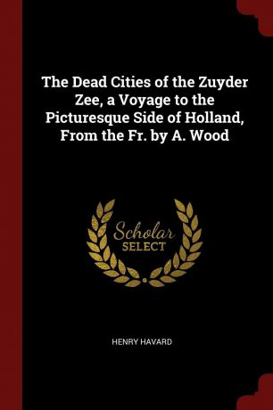 Henry Havard The Dead Cities of the Zuyder Zee, a Voyage to the Picturesque Side of Holland, From the Fr. by A. Wood