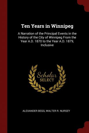 Alexander Begg, Walter R. Nursey Ten Years in Winnipeg. A Narration of the Principal Events in the History of the City of Winnipeg From the Year A.D. 1870 to the Year A.D. 1879, Inclusive