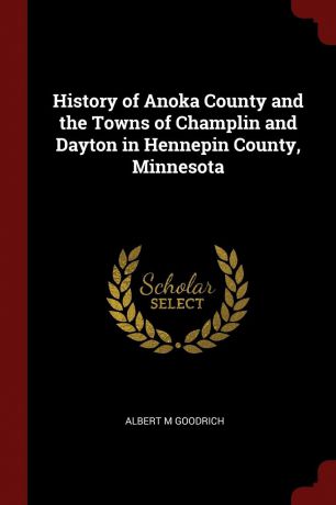 Albert M Goodrich History of Anoka County and the Towns of Champlin and Dayton in Hennepin County, Minnesota