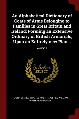 John W. 1820-1870 Papworth, Alfred William Whitehead Morant An Alphabetical Dictionary of Coats of Arms Belonging to Families in Great Britain and Ireland; Forming an Extensive Ordinary of British Armorials; Upon an Entirely new Plan ..; Volume 1