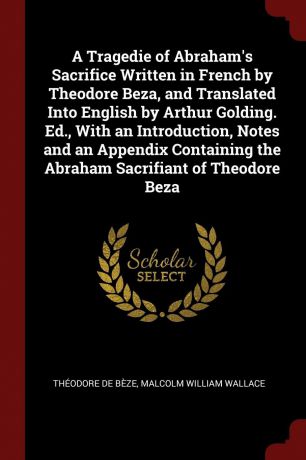 Théodore de Bèze, Malcolm William Wallace A Tragedie of Abraham.s Sacrifice Written in French by Theodore Beza, and Translated Into English by Arthur Golding. Ed., With an Introduction, Notes and an Appendix Containing the Abraham Sacrifiant of Theodore Beza
