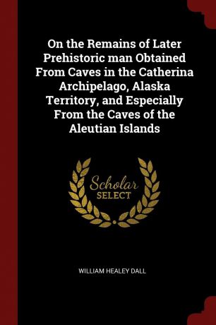 William Healey Dall On the Remains of Later Prehistoric man Obtained From Caves in the Catherina Archipelago, Alaska Territory, and Especially From the Caves of the Aleutian Islands