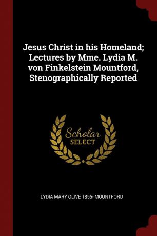 Lydia Mary Olive 1855- Mountford Jesus Christ in his Homeland; Lectures by Mme. Lydia M. von Finkelstein Mountford, Stenographically Reported