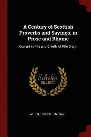 Ae J. G. 1839-1911 Mackay A Century of Scottish Proverbs and Sayings, in Prose and Rhyme. Current in Fife and Chiefly of Fife Origin