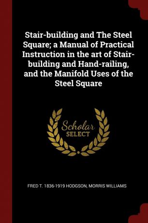 Fred T. 1836-1919 Hodgson, Morris Williams Stair-building and The Steel Square; a Manual of Practical Instruction in the art of Stair-building and Hand-railing, and the Manifold Uses of the Steel Square