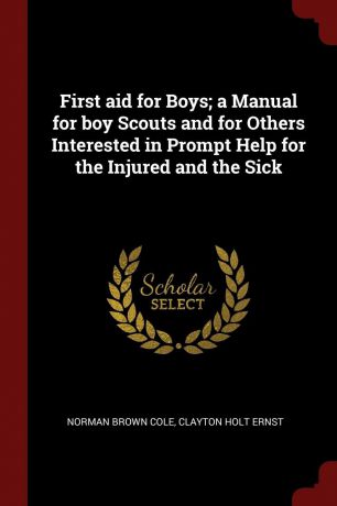 Norman Brown Cole, Clayton Holt Ernst First aid for Boys; a Manual for boy Scouts and for Others Interested in Prompt Help for the Injured and the Sick