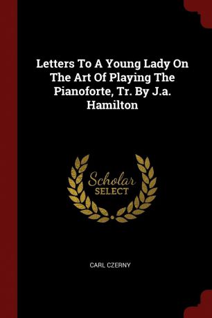 Carl Czerny Letters To A Young Lady On The Art Of Playing The Pianoforte, Tr. By J.a. Hamilton