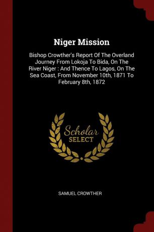 Samuel Crowther Niger Mission. Bishop Crowther.s Report Of The Overland Journey From Lokoja To Bida, On The River Niger : And Thence To Lagos, On The Sea Coast, From November 10th, 1871 To February 8th, 1872