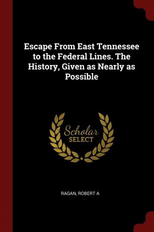 Ragan Robert A Escape From East Tennessee to the Federal Lines. The History, Given as Nearly as Possible