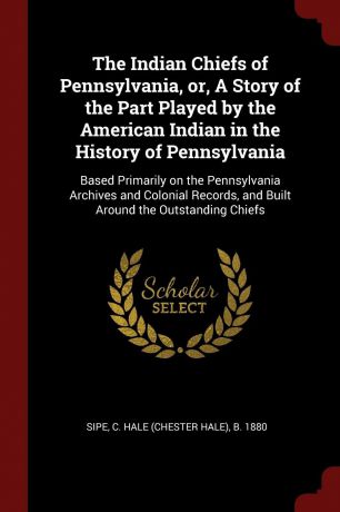 C Hale b. 1880 Sipe The Indian Chiefs of Pennsylvania, or, A Story of the Part Played by the American Indian in the History of Pennsylvania. Based Primarily on the Pennsylvania Archives and Colonial Records, and Built Around the Outstanding Chiefs