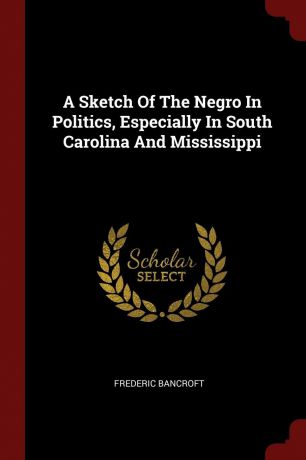 Frederic Bancroft A Sketch Of The Negro In Politics, Especially In South Carolina And Mississippi