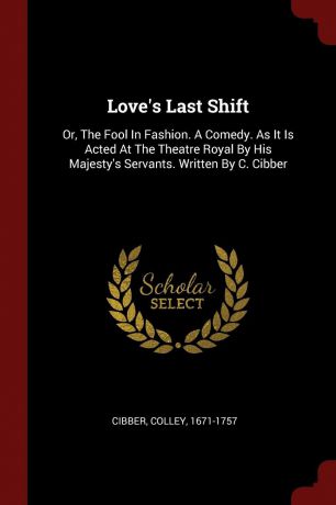 Cibber Colley 1671-1757 Love.s Last Shift. Or, The Fool In Fashion. A Comedy. As It Is Acted At The Theatre Royal By His Majesty.s Servants. Written By C. Cibber
