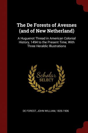 John William De Forest The De Forests of Avesnes (and of New Netherland). A Huguenot Thread in American Colonial History, 1494 to the Present Time, With Three Heraldic Illustrations