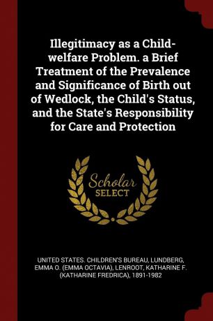 Emma O. Lundberg, Katharine F. 1891-1982 Lenroot Illegitimacy as a Child-welfare Problem. a Brief Treatment of the Prevalence and Significance of Birth out of Wedlock, the Child.s Status, and the State.s Responsibility for Care and Protection