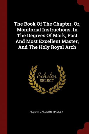 Albert Gallatin Mackey The Book Of The Chapter, Or, Monitorial Instructions, In The Degrees Of Mark, Past And Most Excellent Master, And The Holy Royal Arch