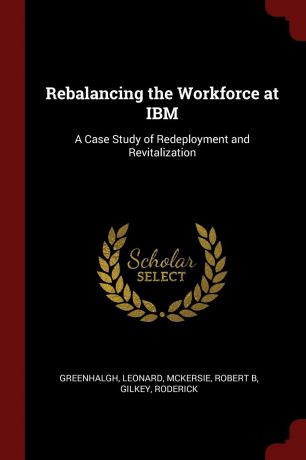 Leonard Greenhalgh, Robert B McKersie, Roderick Gilkey Rebalancing the Workforce at IBM. A Case Study of Redeployment and Revitalization