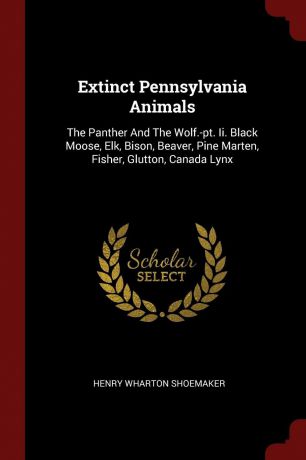 Henry Wharton Shoemaker Extinct Pennsylvania Animals. The Panther And The Wolf.-pt. Ii. Black Moose, Elk, Bison, Beaver, Pine Marten, Fisher, Glutton, Canada Lynx