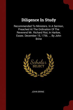 John Brine Diligence In Study. Recommended To Ministers. In A Sermon, Preached At The Ordination Of The Reverend Mr. Richard Rist, In Harlow, Essex. December 15, 1756. ... By John Brine