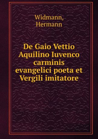 Hermann Widmann De Gaio Vettio Aquilino Iuvenco carminis evangelici poeta et Vergili imitatore