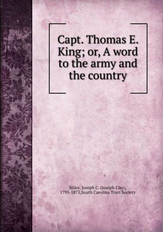 Joseph Clay Stiles Capt. Thomas E. King. Or, A word to the army and the country