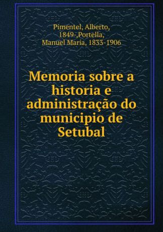 Alberto Pimentel Memoria sobre a historia e administracao do municipio de Setubal