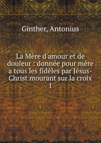 Antonius Ginther La Mere d.amour et de douleur. Tome 1