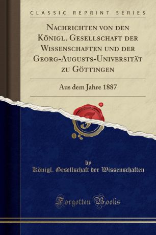 Königl. Gesellschaft de Wissenschaften Nachrichten von den Konigl. Gesellschaft der Wissenschaften und der Georg-Augusts-Universitat zu Gottingen. Aus dem Jahre 1887 (Classic Reprint)