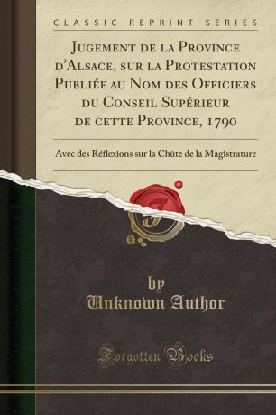 Unknown Author Jugement de la Province d.Alsace, sur la Protestation Publiee au Nom des Officiers du Conseil Superieur de cette Province, 1790. Avec des Reflexions sur la Chute de la Magistrature (Classic Reprint)