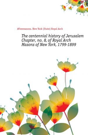 Royal Arch The centennial history of Jerusalem Chapter, no. 8, of Royal Arch Masons of New York, 1799-1899