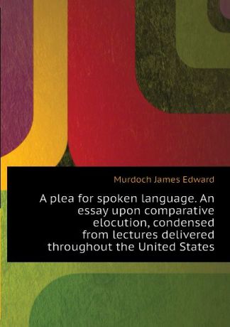 Murdoch James Edward A plea for spoken language. An essay upon comparative elocution, condensed from lectures delivered throughout the United States