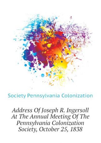 Society Pennsylvania Colonization Address Of Joseph R. Ingersoll At The Annual Meeting Of The Pennsylvania Colonization Society, October 25, 1838