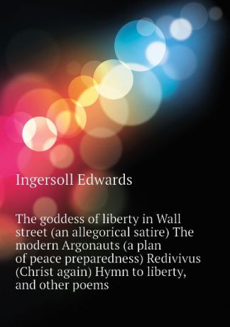 Ingersoll Edwards The goddess of liberty in Wall street (an allegorical satire) The modern Argonauts (a plan of peace preparedness) Redivivus (Christ again) Hymn to liberty, and other poems