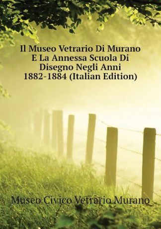 Museo Civico Vetrario Murano Il Museo Vetrario Di Murano E La Annessa Scuola Di Disegno Negli Anni 1882-1884 (Italian Edition)