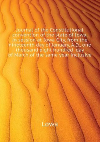 Lowa Journal of the Constitutional convention of the state of Iowa, in session at Iowa City, from the nineteenth day of January, A.D., one thousand eight hundred day of March of the same year inclusive