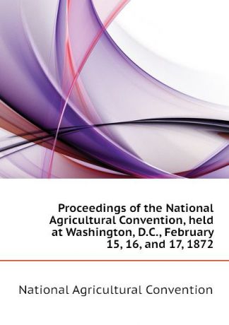 National Agricultural Convention Proceedings of the National Agricultural Convention, held at Washington, D.C., February 15, 16, and 17, 1872