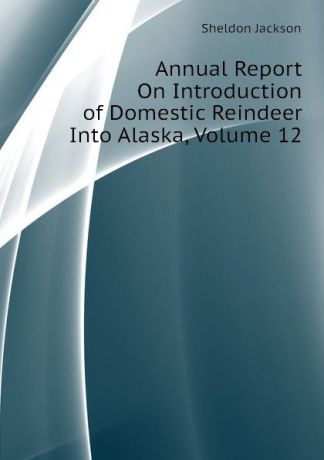 Jackson Sheldon Annual Report On Introduction of Domestic Reindeer Into Alaska, Volume 12