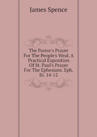 James Spence The Pastor.s Prayer For The People.s Weal. A Practical Exposition Of St. Paul.s Prayer For The Ephesians. Eph. Iii. 14-12