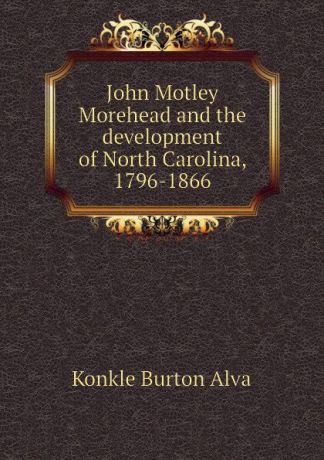 Konkle Burton Alva John Motley Morehead and the development of North Carolina, 1796-1866