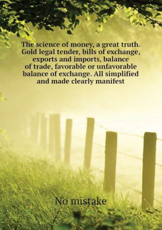 No mistake The science of money, a great truth. Gold legal tender, bills of exchange, exports and imports, balance of trade, favorable or unfavorable balance of exchange. All simplified and made clearly manifest